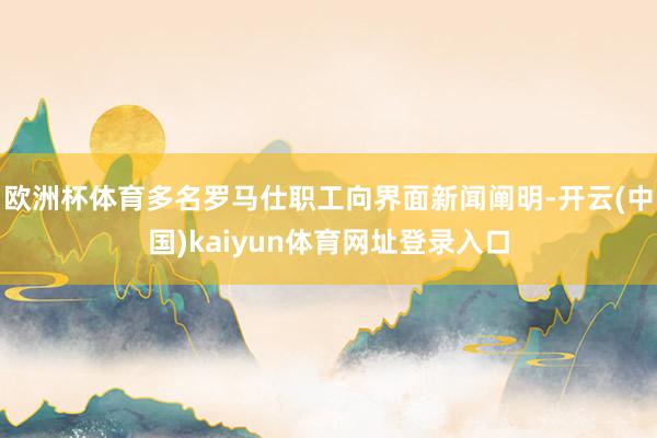 欧洲杯体育多名罗马仕职工向界面新闻阐明-开云(中国)kaiyun体育网址登录入口