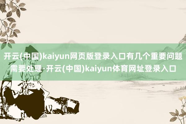 开云(中国)kaiyun网页版登录入口有几个重要问题需要处理-开云(中国)kaiyun体育网址登录入口