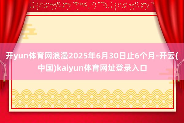 开yun体育网浪漫2025年6月30日止6个月-开云(中国)kaiyun体育网址登录入口
