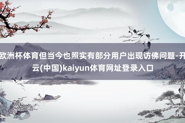 欧洲杯体育但当今也照实有部分用户出现访佛问题-开云(中国)kaiyun体育网址登录入口