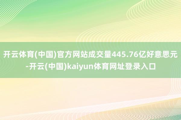 开云体育(中国)官方网站成交量445.76亿好意思元-开云(中国)kaiyun体育网址登录入口