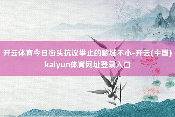 开云体育今日街头抗议举止的畛域不小-开云(中国)kaiyun体育网址登录入口