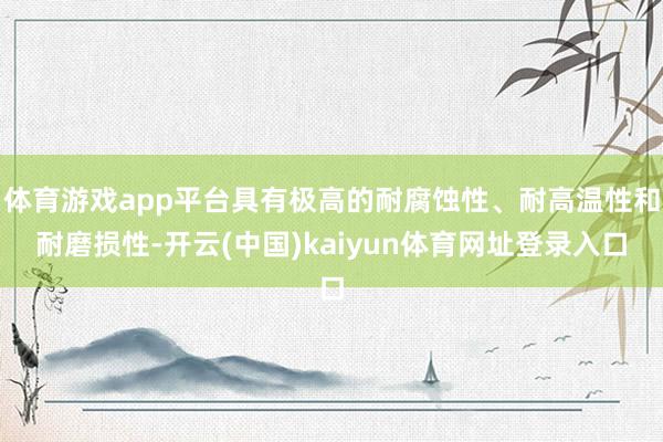 体育游戏app平台具有极高的耐腐蚀性、耐高温性和耐磨损性-开云(中国)kaiyun体育网址登录入口